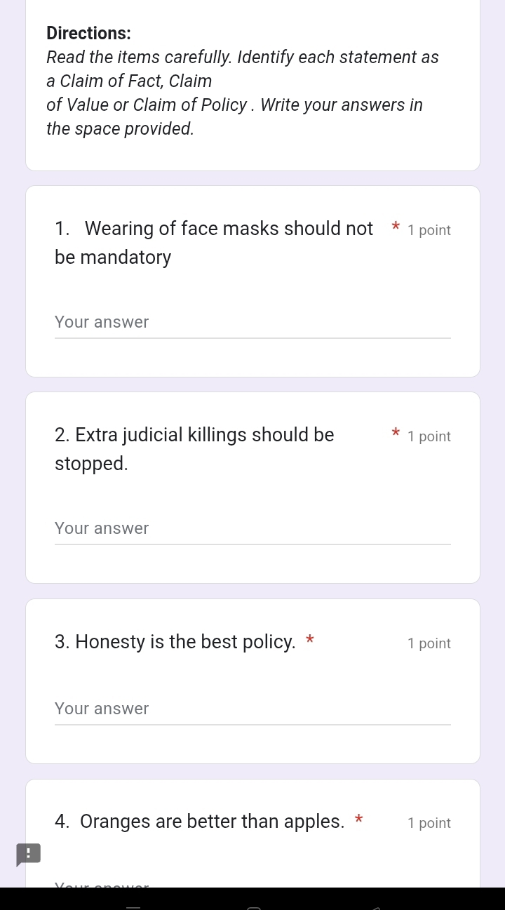 Directions: 
Read the items carefully. Identify each statement as 
a Claim of Fact, Claim 
of Value or Claim of Policy . Write your answers in 
the space provided. 
1. Wearing of face masks should not * 1 point 
be mandatory 
Your answer 
2. Extra judicial killings should be 1 point 
stopped. 
Your answer 
3. Honesty is the best policy. * 1 point 
Your answer 
4. Oranges are better than apples. * 1 point 
!