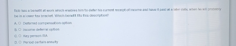 Rob has a benefit at work which enables him to defer his current receipt of income and have it paid at a later date, when he will probably
be in a lower tax bracket. Which benent fits this description?
A. C Deferred compensation option
income deferral optión
Key person IRA
D. Period certain annuity