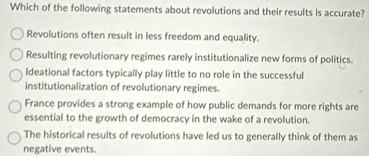 Which of the following statements about revolutions and their results is accurate?
Revolutions often result in less freedom and equality.
Resulting revolutionary regimes rarely institutionalize new forms of politics.
Ideational factors typically play little to no role in the successful
institutionalization of revolutionary regimes.
France provides a strong example of how public demands for more rights are
essential to the growth of democracy in the wake of a revolution.
The historical results of revolutions have led us to generally think of them as
negative events.