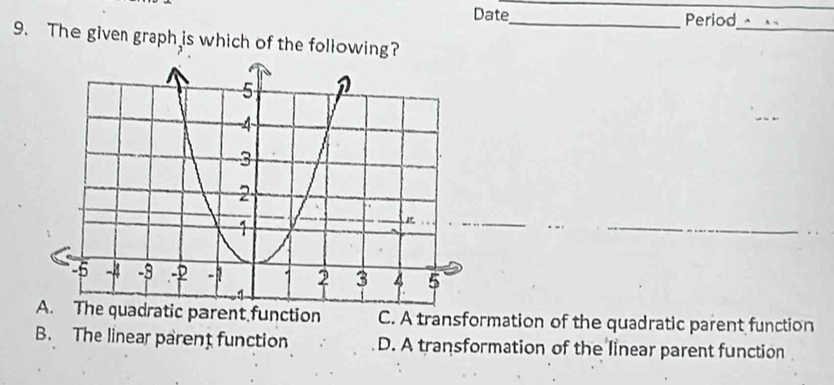 Date_ Period
__
9. The given graph is which of the following?
_
A. The quadratic parent function C. A transformation of the quadratic parent function
B. The linear parent function D. A transformation of the linear parent function