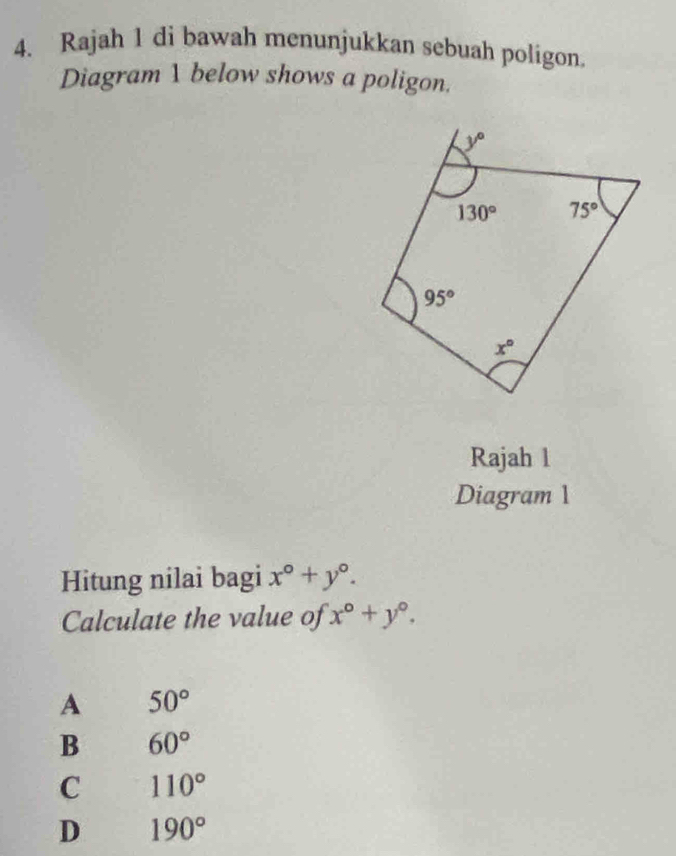 Rajah 1 di bawah menunjukkan sebuah poligon
Diagram 1 below shows a poligon.
Rajah 1
Diagram 1
Hitung nilai bagi x°+y°.
Calculate the value of x°+y°.
A 50°
B 60°
C 110°
D 190°