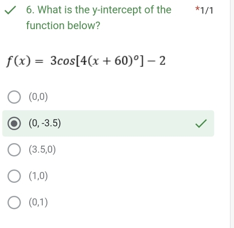 What is the y-intercept of the *1/1
function below?
f(x)=3cos [4(x+60)^0]-2
(0,0)
(0,-3.5)
(3.5,0)
(1,0)
(0,1)