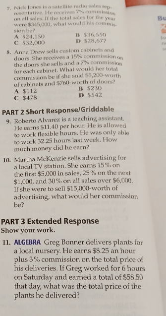 Nick Jones is a satellite radio sales rep.
resentative. He receives 7% commission
on all sales. If the total sales for the year B
were $345,000, what would his commis
sion be? B $36,550 to
A $24,150
C $32,000 D $28,677
r
8. Anna Drew sells custom cabinets and u
doors. She receives a 15% commission on
the doors she sells and a 7% commission
for each cabinet. What would her total
commission be if she sold $5,200 -worth
of cabinets and $760 -worth of doors?
A $112 B $230
C $478 D $542
PART 2 Short Response/Griddable
9. Roberto Alvarez is a teaching assistant.
He earns $11.40 per hour. He is allowed
to work flexible hours. He was only able
to work 32.25 hours last week. How
much money did he earn?
10. Martha McKenzie sells advertising for
a local TV station. She earns 15% on
the first $5,000 in sales, 25 % on the next
$1,000, and 30 % on all sales over $6,000.
If she were to sell $15,000 -worth of
advertising, what would her commission
be?
PART 3 Extended Response
Show your work.
11. ALGEBRA Greg Bonner delivers plants for
a local nursery. He earns $8.25 an hour
plus 3% commission on the total price of
his deliveries. If Greg worked for 6 hours
on Saturday and earned a total of $58.50
that day, what was the total price of the
plants he delivered?