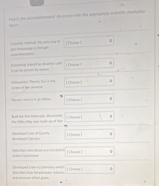 Match the accomplishment/ discovery with the appropriate scientifc revolution 
fgure 
Scientific Methnd, the only way to 
gain knowledge is through [ Choose ] . 
experimentation 
Everything should be doubted until [ Choose ] 
it can be proven by reason 
Heliocentric Theory, Sun is the [ Choose ] 
center of the universe 
Planets' orbit is in an ellipse [ Choose ] 
Bullt the first telescope, discovered [ Choose ] 
the Milky Way was made up of star 
Developed Law of Gravity. [ Choose ] 
developed Calculus 
Describes how blood and circulatory [ Choose ] 
system functioned 
Developed a law in chemistry which [ Choose ] 
describes how temperature, volume. 
and pressure affect gases