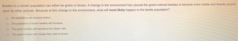 Beetles in a certain population can either be green or brown. A change in the environment has caused the green-colored beetles to become more visible and heavily preyed
upon by other animals. Because of this change in the environment, what will most likely happen to the beetle population?
The population will become extinct.
The population of brown beetles will increase.
The green beetles will reproduce at a faster rate.
The green beetles will change their color to brown.