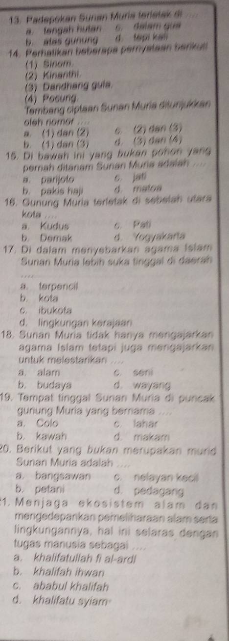 Padepokan Sünan Muría ferietak di
a. tengah hutan s. dalam gua
b. alas gunung 7 d tepi kali
14. Perhatikan bebérapa perystaan berkut
(1) Sinom.
(2) Kinanthi
(3) Dandhang gula.
(4) Posung
Tembang ciptaan Sunan Muria ditunjukkan
oleh nomor ....
a. (1) dan (2) c (2) dan (3)
b. (1) dan (3) d. (3) dan (4)
15. Di bawah ini yang bukan pohon yang
perah ditanam Suñan Muria adaiah ....
a. parijoto c. jati
b. pakis haji d. matoa
16. Gurung Muria terletak di sebelah utara
kota
a. Kudus c. Pati
b. Demak d. Yogyakara
17. Di dalam menyebarkan agama Islam
Sunan Muria ləbih suka tinggal di daerah
a. terpencil
b. kota
c. ibukota
d. lingkungan kerajaan
18. Sunan Muria tidak hanya mengajarkan
ágama Islam tetapi juga mengajarkan
untuk melestarikan ....
a. alam c seni
b. budaya d. wayang
19. Tempat tinggal Sunan Muria di puncak
gunung Muria yang bernama
a. Colo c. lahar
b. kawah d. makam
20. Berikut yang bukan merupakan murld
Sunan Muria adalah ..
a bangsawan c. nelayan keci
b. petani d. pedagang
1. Menjaga ekosistem alam dan
mengedepankan pemeliharaan alam serta
lingkungannya, hal ini selaras dengan
tugas manusia sebagai ....
a. khalifatullah fi al-ardl
b. khalifah ihwan
c. ababul khalifah
d. khalifatu syiam