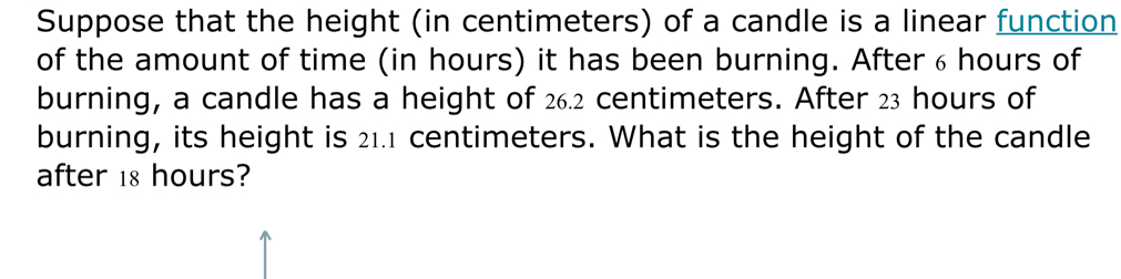 Suppose that the height (in centimeters) of a candle is a linear function 
of the amount of time (in hours) it has been burning. After ₆ hours of 
burning, a candle has a height of 26.2 centimeters. After 23 hours of 
burning, its height is 21.1 centimeters. What is the height of the candle 
after 18 hours?