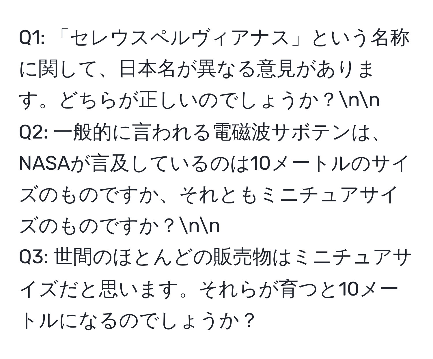 「セレウスペルヴィアナス」という名称に関して、日本名が異なる意見があります。どちらが正しいのでしょうか？nn
Q2: 一般的に言われる電磁波サボテンは、NASAが言及しているのは10メートルのサイズのものですか、それともミニチュアサイズのものですか？nn
Q3: 世間のほとんどの販売物はミニチュアサイズだと思います。それらが育つと10メートルになるのでしょうか？