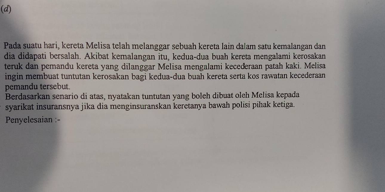 Pada suatu hari, kereta Melisa telah melanggar sebuah kereta lain dalam satu kemalangan dan 
dia didapati bersalah. Akibat kemalangan itu, kedua-dua buah kereta mengalami kerosakan 
teruk dan pemandu kereta yang dilanggar Melisa mengalami kecederaan patah kaki. Melisa 
ingin membuat tuntutan kerosakan bagi kedua-dua buah kereta serta kos rawatan kecederaan 
pemandu tersebut. 
Berdasarkan senario di atas, nyatakan tuntutan yang boleh dibuat oleh Melisa kepada 
syarikat insuransnya jika dia menginsuranskan keretanya bawah polisi pihak ketiga. 
Penyelesaian :-