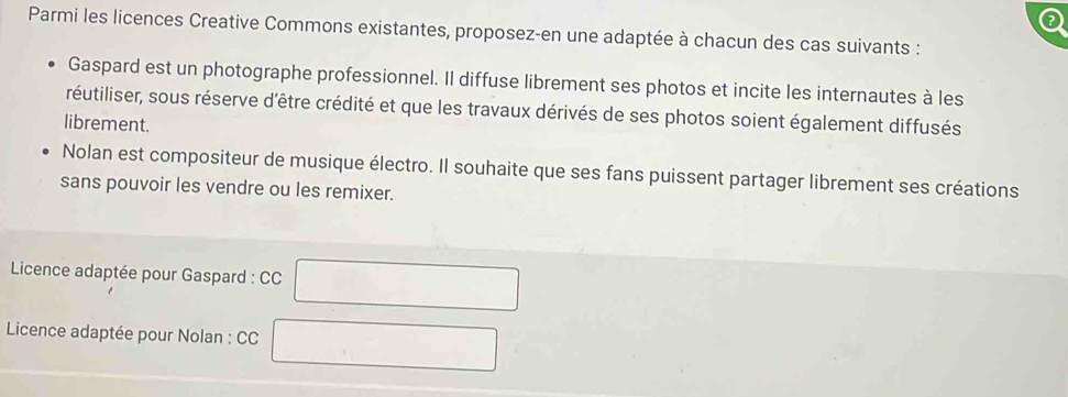 Parmi les licences Creative Commons existantes, proposez-en une adaptée à chacun des cas suivants : 
Gaspard est un photographe professionnel. Il diffuse librement ses photos et incite les internautes à les 
réutiliser, sous réserve d'être crédité et que les travaux dérivés de ses photos soient également diffusés 
librement. 
Nolan est compositeur de musique électro. Il souhaite que ses fans puissent partager librement ses créations 
sans pouvoir les vendre ou les remixer. 
* Licence adaptée pour Gaspard : CC 
Licence adaptée pour Nolan : CC