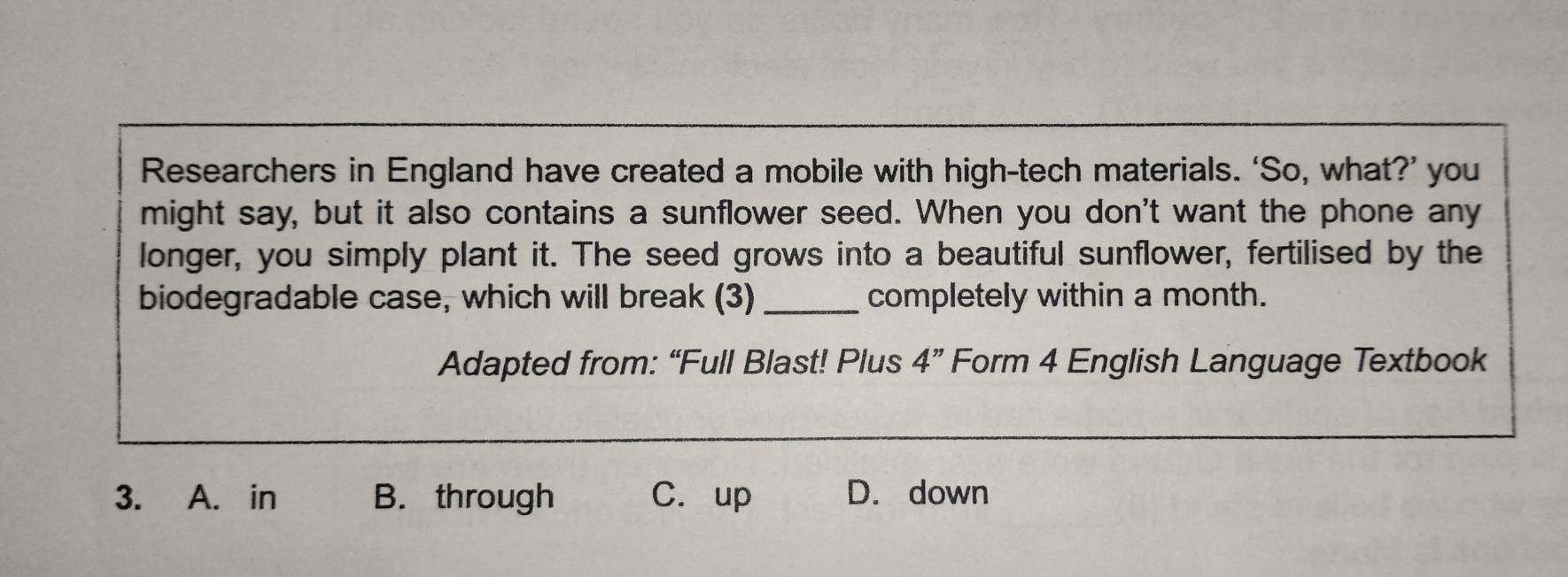 Researchers in England have created a mobile with high-tech materials. ‘So, what?’ you
might say, but it also contains a sunflower seed. When you don't want the phone any
longer, you simply plant it. The seed grows into a beautiful sunflower, fertilised by the
biodegradable case, which will break (3) _completely within a month.
Adapted from: “Full Blast! Plus 4'' Form 4 English Language Textbook
3. A. in B. through C. up D. down