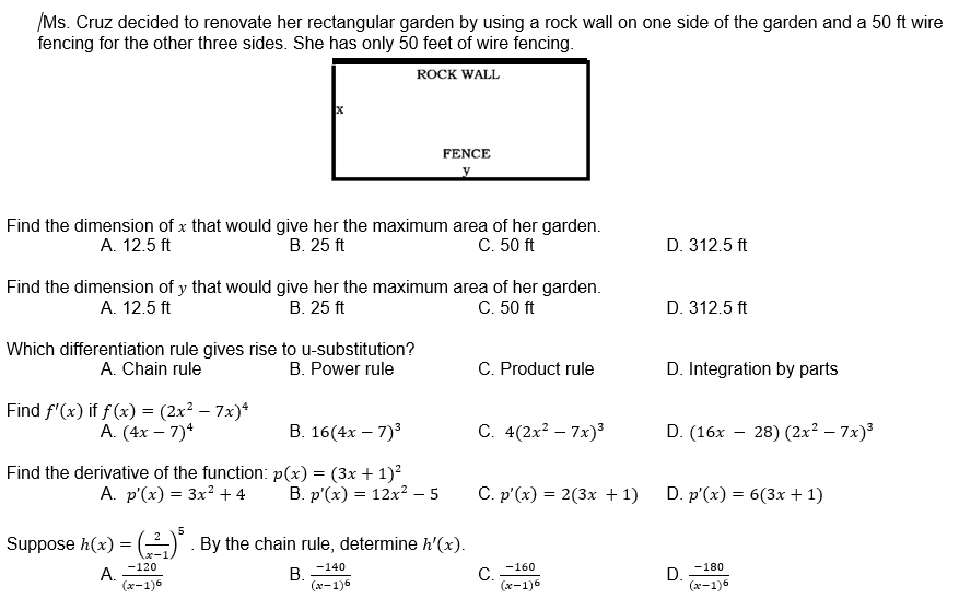 Ms. Cruz decided to renovate her rectangular garden by using a rock wall on one side of the garden and a 50 ft wire
fencing for the other three sides. She has only 50 feet of wire fencing.
Find the dimension of x that would give her the maximum area of her garden.
A. 12.5 ft B. 25 ft C. 50 ft D. 312.5 ft
Find the dimension of y that would give her the maximum area of her garden.
A. 12.5 ft B. 25 ft C. 50 ft D. 312.5 ft
Which differentiation rule gives rise to u-substitution?
A. Chain rule B. Power rule C. Product rule D. Integration by parts
Find f'(x) if f(x)=(2x^2-7x)^4
A. (4x-7)^4 B. 16(4x-7)^3 C. 4(2x^2-7x)^3 D. (16x-28)(2x^2-7x)^3
Find the derivative of the function: p(x)=(3x+1)^2
A. p'(x)=3x^2+4 B. p'(x)=12x^2-5 C. p'(x)=2(3x+1) D. p'(x)=6(3x+1)
Suppose h(x)=( 2/x-1 )^5. By the chain rule, determine h'(x).
B.
C.
A. frac -120(x-1)^6 frac -140(x-1)^6 frac -160(x-1)^6 frac -180(x-1)^6
D.