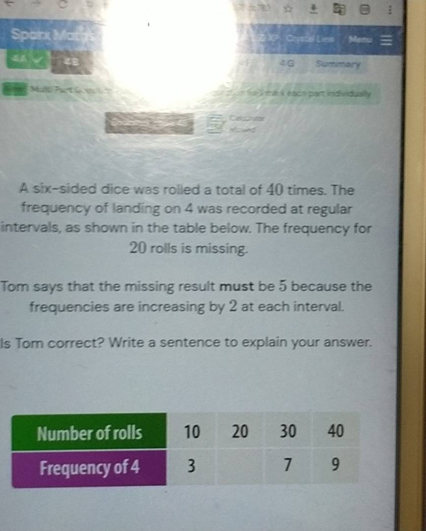 Sparx Mai stue Crystel Liew Menu 
4 I 
4G Summary 
Muó Part e ces s a he l mark each part indiridually 


A six-sided dice was rolled a total of 40 times. The 
frequency of landing on 4 was recorded at regular 
intervals, as shown in the table below. The frequency for
20 rolls is missing. 
Tom says that the missing result must be 5 because the 
frequencies are increasing by 2 at each interval. 
Is Tom correct? Write a sentence to explain your answer.