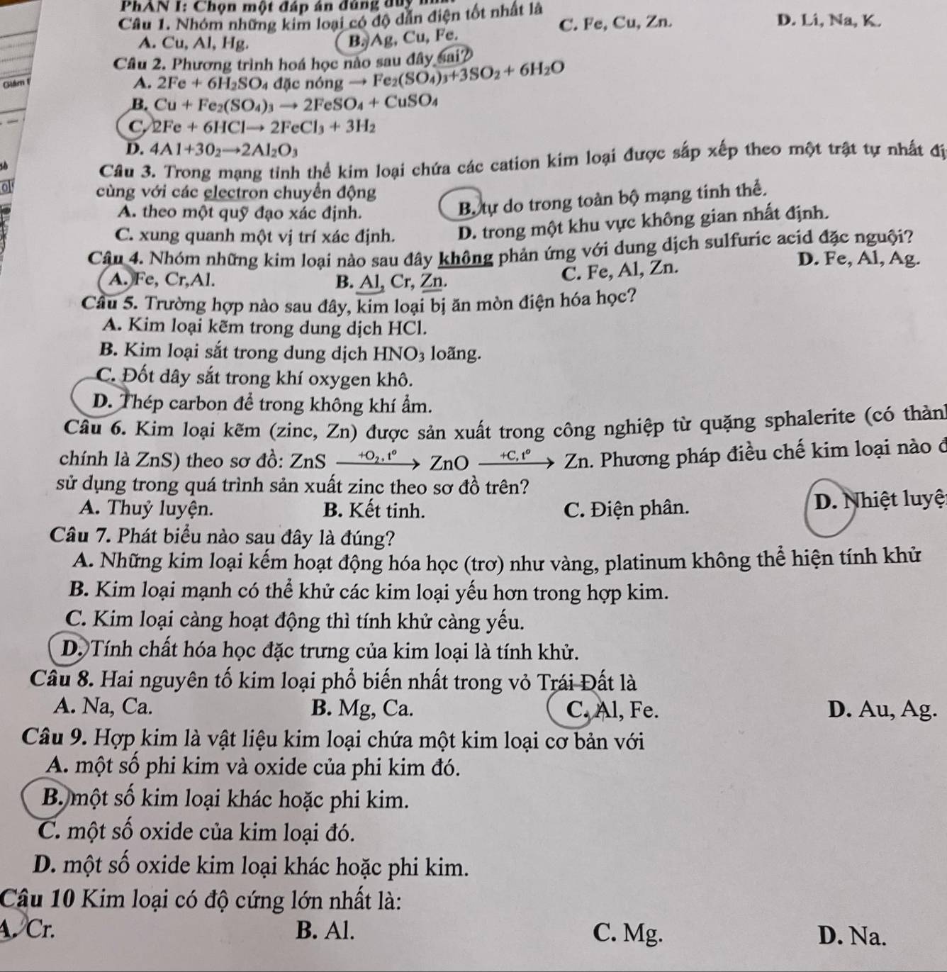 PhAN I: Chọn một đáp án đúng duy  n
Câu 1. Nhóm những kim loại có độ dẫn điện tốt nhất là D. Li, Na, K.
C. Fe, Cu, Zn.
A. Cu, Al, Hg.
B. Ag, Cu, Fe.
Cầu 2. Phương trình hoá học nào sau đây sai?
Giám F
A. 2Fe+6H_2SO 4 đặc nóng  - ) Fe_2(SO_4)_3+3SO_2+6H_2O
B. Cu+Fe_2(SO_4)_3to 2FeSO_4+CuSO_4
_
C, 2Fe+6HClto 2FeCl_3+3H_2
D. 4Al+3O_2to 2Al_2O_3
so
Câu 3. Trong mạng tỉnh thể kim loại chứa các cation kim loại được sắp xếp theo một trật tự nhất độ
ol
cùng với các electron chuyển động
A. theo một quỹ đạo xác định.
B. tự do trong toàn bộ mạng tinh thể.
C. xung quanh một vị trí xác định. D. trong một khu vực không gian nhất định.
Câu 4. Nhóm những kim loại nào sau đây không phản ứng với dung dịch sulfuric acid đặc nguội?
D. Fe, Al, Ag.
A. Fe, Cr,Al. B. Al, Cr, Zn.
C. Fe, Al, Zn.
Câu 5. Trường hợp nào sau đây, kim loại bị ăn mòn điện hóa học?
A. Kim loại kẽm trong dung dịch HCl.
B. Kim loại sắt trong dung dịch HNO3 loãng.
C. Đốt dây sắt trong khí oxygen khô.
D. Thép carbon để trong không khí ẩm.
Câu 6. Kim loại kẽm (zinc, Zn) được sản xuất trong công nghiệp từ quặng sphalerite (có thàn
chính là ZnS) theo sơ đồ: ZnS → °→ ZnO →→ Zn. Phương pháp điều chế kim loại nào ở
sử dụng trong quá trình sản xuất zinc theo sơ đồ trên?
A. Thuỷ luyện. B. Kết tinh. C. Điện phân. D. Nhiệt luyệt
Câu 7. Phát biểu nào sau đây là đúng?
A. Những kim loại kếm hoạt động hóa học (trơ) như vàng, platinum không thể hiện tính khử
B. Kim loại mạnh có thể khử các kim loại yếu hơn trong hợp kim.
C. Kim loại càng hoạt động thì tính khử càng yếu.
D. Tính chất hóa học đặc trưng của kim loại là tính khử.
Câu 8. Hai nguyên tố kim loại phổ biến nhất trong vỏ Trái Đất là
A. Na, Ca. B. Mg, Ca. C. Al, Fe. D. Au, Ag.
Câu 9. Hợp kim là vật liệu kim loại chứa một kim loại cơ bản với
A. một số phi kim và oxide của phi kim đó.
B. một số kim loại khác hoặc phi kim.
C. một số oxide của kim loại đó.
D. một số oxide kim loại khác hoặc phi kim.
Câu 10 Kim loại có độ cứng lớn nhất là:
A. Cr. B. Al. C. Mg. D. Na.