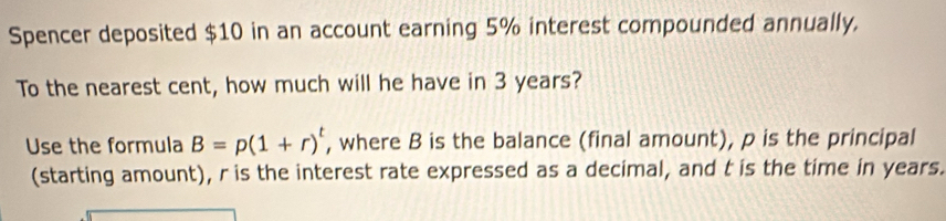 Spencer deposited $10 in an account earning 5% interest compounded annually. 
To the nearest cent, how much will he have in 3 years? 
Use the formula B=p(1+r)^t , where B is the balance (final amount), p is the principal 
(starting amount), r is the interest rate expressed as a decimal, and t is the time in years.