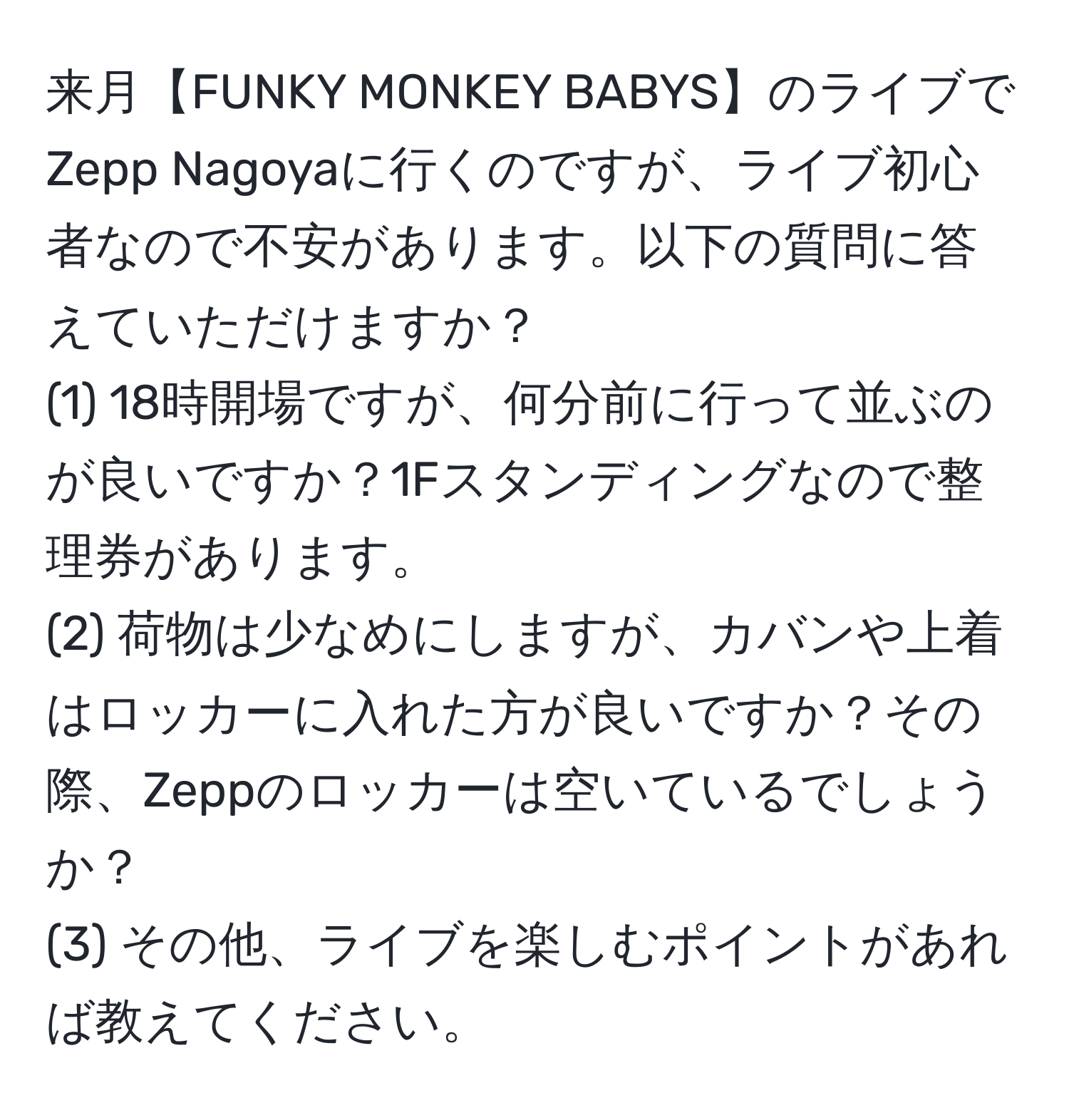 来月【FUNKY MONKEY BABYS】のライブでZepp Nagoyaに行くのですが、ライブ初心者なので不安があります。以下の質問に答えていただけますか？
(1) 18時開場ですが、何分前に行って並ぶのが良いですか？1Fスタンディングなので整理券があります。
(2) 荷物は少なめにしますが、カバンや上着はロッカーに入れた方が良いですか？その際、Zeppのロッカーは空いているでしょうか？
(3) その他、ライブを楽しむポイントがあれば教えてください。