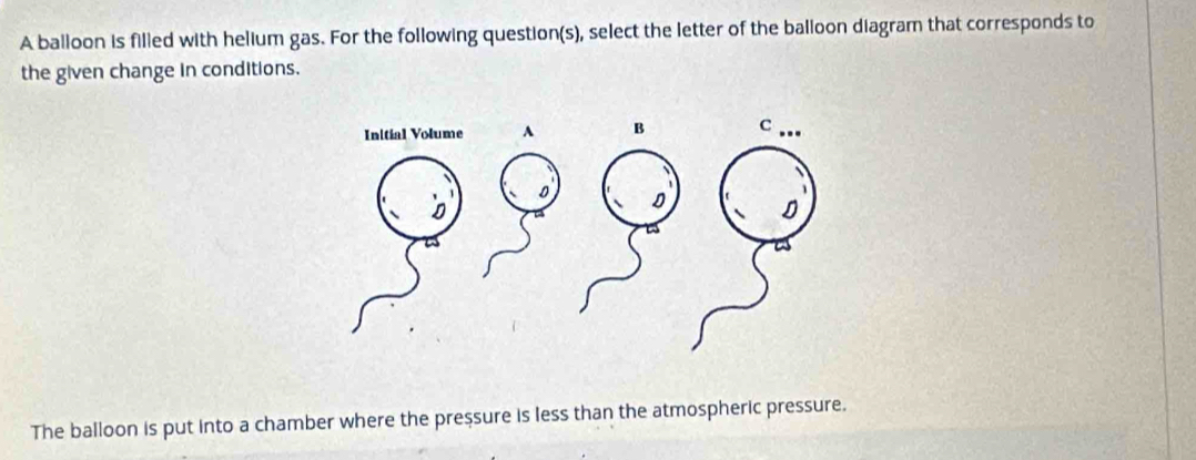 A balloon is filled with helium gas. For the following question(s), select the letter of the balloon diagram that corresponds to 
the given change in conditions. 
The balloon is put into a chamber where the preșsure is less than the atmospheric pressure.