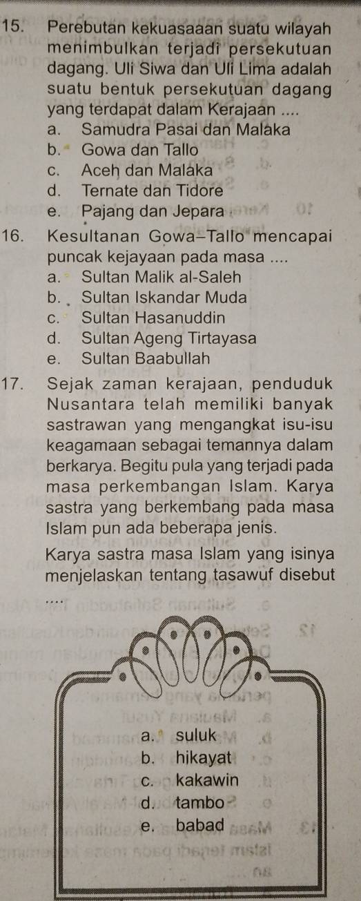 Perebutan kekuasaaan suatu wilayah
menimbulkan terjadi persekutuan
dagang. Uli Siwa dan Uli Lima adalah
suatu bentuk persekutuan dagan 
yang terdapat dalam Kerajaan ....
a. Samudra Pasai dan Malaka
b. Gowa dan Tallo
c. Aceh dan Malaka
d. Ternate dan Tidore
e. Pajang dan Jepara
16. Kesultanan Gowa-Tallo mencapai
puncak kejayaan pada masa ....
a. Sultan Malik al-Saleh
b. Sultan Iskandar Muda
c. Sultan Hasanuddin
d. Sultan Ageng Tirtayasa
e. Sultan Baabullah
17. Sejak zaman kerajaan, penduduk
Nusantara telah memiliki banyak
sastrawan yang mengangkat isu-isu
keagamaan sebagai temannya dalam
berkarya. Begitu pula yang terjadi pada
masa perkembangan Islam. Karya
sastra yang berkembang pada masa
Islam pun ada beberapa jenis.
Karya sastra masa Islam yang isinya
menjelaskan tentang tasawuf disebut