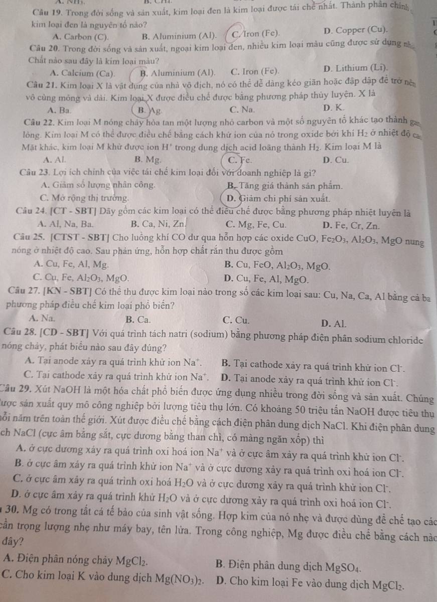 Trong đời sống và sản xuất, kim loại đen là kim loại được tái chể nhất. Thành phần chính
kim loại đen là nguyên tố nào?
1
A. Carbon (C). B. Aluminium (Al). C/Iron (Fe). D. Copper (Cu).
Câu 20. Trong đời sống và sản xuất, ngoại kim loại đen, nhiều kim loại màu cũng được sử dụng n
Chất nào sau đây là kim loại màu?
A. Calcium (Ca). B. Aluminium (Al). C. Iron (Fe). D. Lithium (Li).
Câu 21. Kim loại X là vật dụng của nhà vô địch, nó có thể dễ dàng kéo giãn hoặc đập dập đề trở nên
vô cùng mỏng và dài. Kim loại X được điều chế được bằng phương pháp thủy luyện. X là
A. Ba. B. g C. Na. D. K.
Câu 22. Kim loại M nóng chảy hòa tan một lượng nhỏ carbon và một số nguyên tố khác tạo thành g
lỏng. Kim loại M có thể được điều chế bằng cách khử ion của nó trong oxide bởi khí H_2 ở nhiệt độ ca
Mặt khác, kim loại M khử được ion H' trong dung dịch acid loãng thành H_2. Kim loại M là
A. Al. B. Mg. C. Fe. D. Cu.
Câu 23. Lợi ích chính của việc tái chế kim loại đối với doanh nghiệp là gì?
A. Giâm số lượng nhân công. B Tăng giá thành sản phẩm.
C. Mở rộng thị trường. D. Giảm chi phí sản xuất.
Câu 24. 1C 『 - SBT Dãy gồm các kim loại có thể điều chế được bằng phương pháp nhiệt luyện là
A. Al, Na, Ba. B. Ca, Ni, Zn C. Mg, Fe, Cu. D. Fe, Cr, Zn.
Câu 25. [CTST - SBT] Cho luồng khí CO dư qua hỗn hợp các oxide 6 CuO,Fe_2O_3,Al_2O_3 , MgO nung
nóng ở nhiệt độ cao. Sau phản ứng, hỗn hợp chất rắn thu được gồm
A. Cu, Fe, Al, Mg. B. Cu,FeO,Al_2O_3,MgO.
C. Cu, Fe, Al_2O_3 , MgO. D. Cu, Fe, Al, Mg().
20
Cầu 27. [KN - SBT] Có thể thu được kim loại nào trong 0 các kím loại sau: Cu,Na,Ca, , Al bằng cả ba
phương pháp điều chế kim loại phổ biến?
A. Na. B. Ca. C. Cu. D. Al.
Câu 28. [CD - SBT] Với quá trình tách natri (sodium) bằng phương pháp điện phân sodium chloride
nóng chảy, phát biểu nào sau đây đúng?
A. Tại anode xảy ra quá trình khử ion Na*. B. Tại cathode xảy ra quá trình khử ion Cl .
C. Tại cathode xảy ra quá trình khử ion Na D. Tại anode xảy ra quá trình khử ion Cl .
Cầu 29. Xút NaOH là một hóa chất phổ biến được ứng dụng nhiều trong đời sống và sản xuất. Chúng
được sản xuất quy mô công nghiệp bởi lượng tiêu thụ lớn. Có khoảng 50 triệu tấn NaOH được tiêu thụ
nỗi năm trên toàn thế giới. Xút được điều chế bằng cách điện phân dung dịch NaCl. Khi điện phân dung
ch NaCl (cực âm bằng sắt, cực dương bằng than chì, có màng ngăn xốp) thì
A. ở cực dương xáy ra quá trình oxí hoá ion Na* và ở cực âm xảy ra quá trình khử ion Cl.
B. ở cực âm xảy ra quá trình khử ion Na^+ * và ở cực dương xảy ra quá trình oxi hoá ion CF.
C. ở cực âm xảy ra quá trình oxi hoá H_2O và ở cực dương xảy ra quá trình khử ion Cl.
D. ở cực âm xảy ra quá trình khử H_2O và ở cực dương xảy ra quá trình oxi hoá ion Cl.
n 30. Mg có trong tất cả tế bảo của sinh vật sống. Hợp kim của nó nhẹ và được dùng đề chế tạo các
cần trọng lượng nhẹ như máy bay, tên lửa. Trong công nghiệp, Mg được điều chế bằng cách nào
đây?
A. Điện phân nóng chảy MgCl_2. B. Điện phân dung dịch MgSO_4.
C. Cho kim loại K vào dung dịch Mg(NO_3)_2. D. Cho kim loại Fe vào dung dịch MgCl₂.