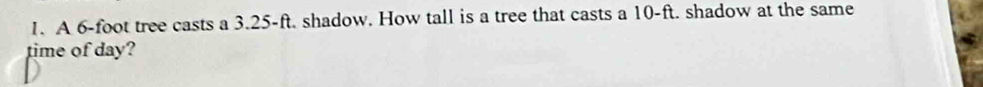 A 6-foot tree casts a 3.25-ft. shadow. How tall is a tree that casts a 10-ft. shadow at the same 
time of day?