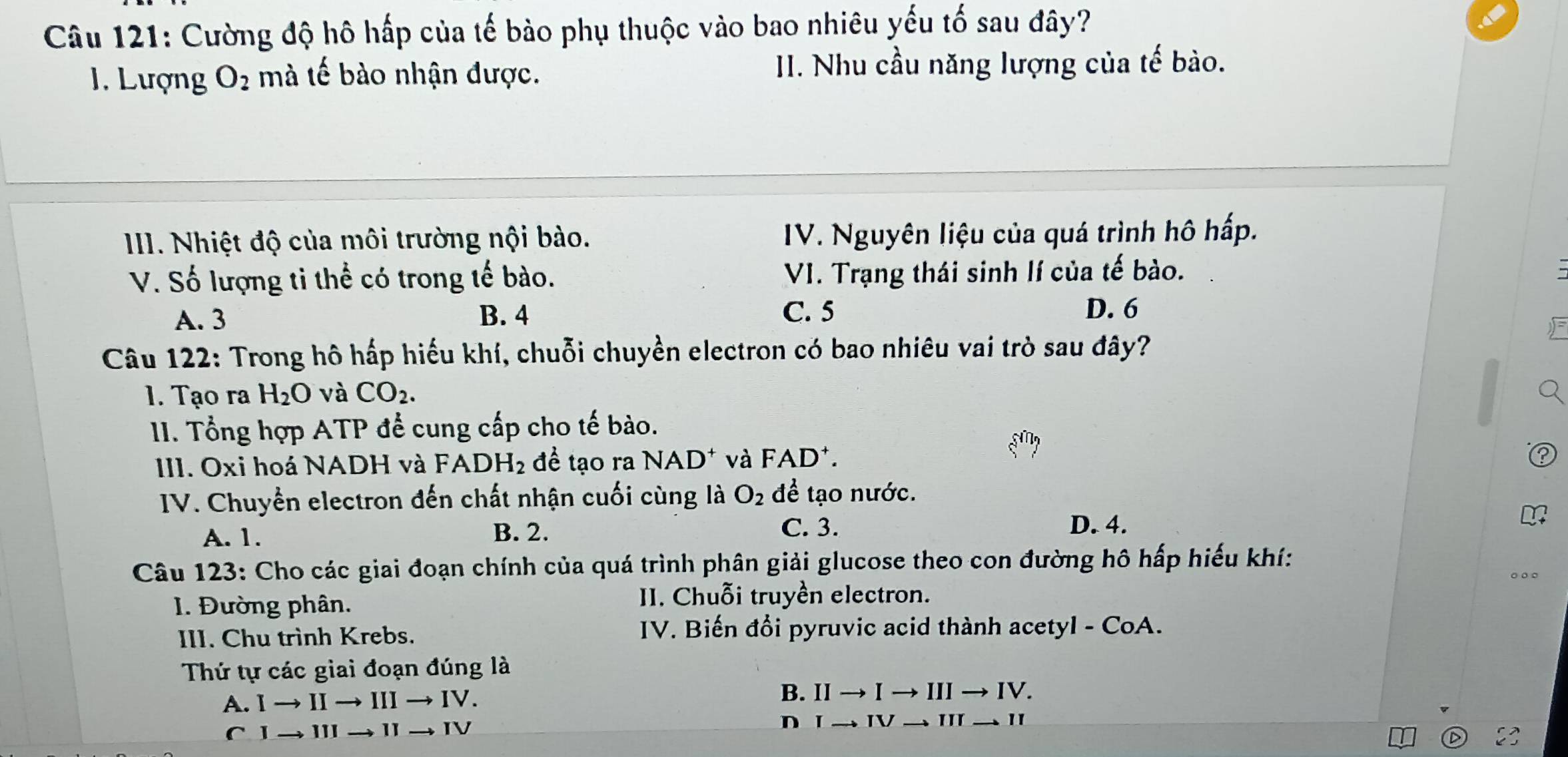 Cường độ hô hấp của tế bào phụ thuộc vào bao nhiêu yếu tố sau đây?
1. Lượng O_2 mà tế bào nhận được. II. Nhu cầu năng lượng của tế bào.
III. Nhiệt độ của môi trường nội bào. IV. Nguyên liệu của quá trình hô hấp.
V. Số lượng ti thể có trong tế bào. VI. Trạng thái sinh lí của tế bào.
A. 3 B. 4 C. 5 D. 6
Câu 122: Trong hô hấp hiếu khí, chuỗi chuyền electron có bao nhiêu vai trò sau đây?
1. Tạo ra H_2O và CO_2. 
I. Tổng hợp ATP để cung cấp cho tế bào.
III. Oxi hoá NADH và FADH_2 đề tạo ra NAD^+ và l FAD^+. 
IV. Chuyển electron đến chất nhận cuối cùng là O_2 để tạo nước.
A. 1. B. 2. C. 3.
D. 4.
Câu 123: Cho các giai đoạn chính của quá trình phân giải glucose theo con đường hô hấp hiếu khí:
1. Đường phân.
II. Chuỗi truyền electron.
III. Chu trình Krebs.
IV. Biến đổi pyruvic acid thành acetyl - CoA.
Thứ tự các giai đoạn đúng là
B.
A. I → II → III → IV. IIto Ito IIIto IV.
D IV 
1