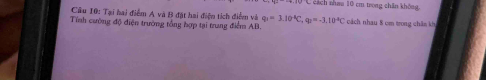 4.10C cách nhau 10 cm trong chân không. 
Câu 10: Tại hai điểm A và B đặt hai điện tích điểm và q_1=3.10^(-8)C, q_2=-3.10^(-8)C cách nhau 8 cm trong chân kh 
Tính cường độ điện trường tổng hợp tại trung điểm AB.