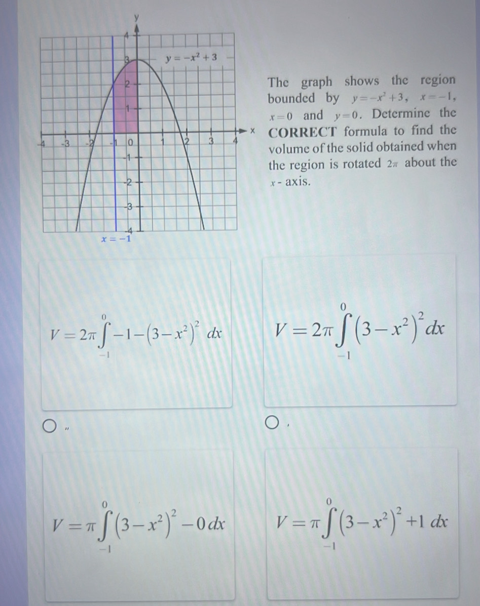 The graph shows the region
bounded by y=-x^2+3,x=-1,
x=0 and y=0. Determine the
CORRECT formula to find the
volume of the solid obtained when
the region is rotated 2π about the
x-a
xis.
V=2π ∈tlimits _(-1)^0-1-(3-x^2)^2dx V=2π ∈tlimits _(-1)^0(3-x^2)^2dx
V=π ∈tlimits _(-1)^0(3-x^2)^2-0dx V=π ∈tlimits _(-1)^0(3-x^2)^2+1dx