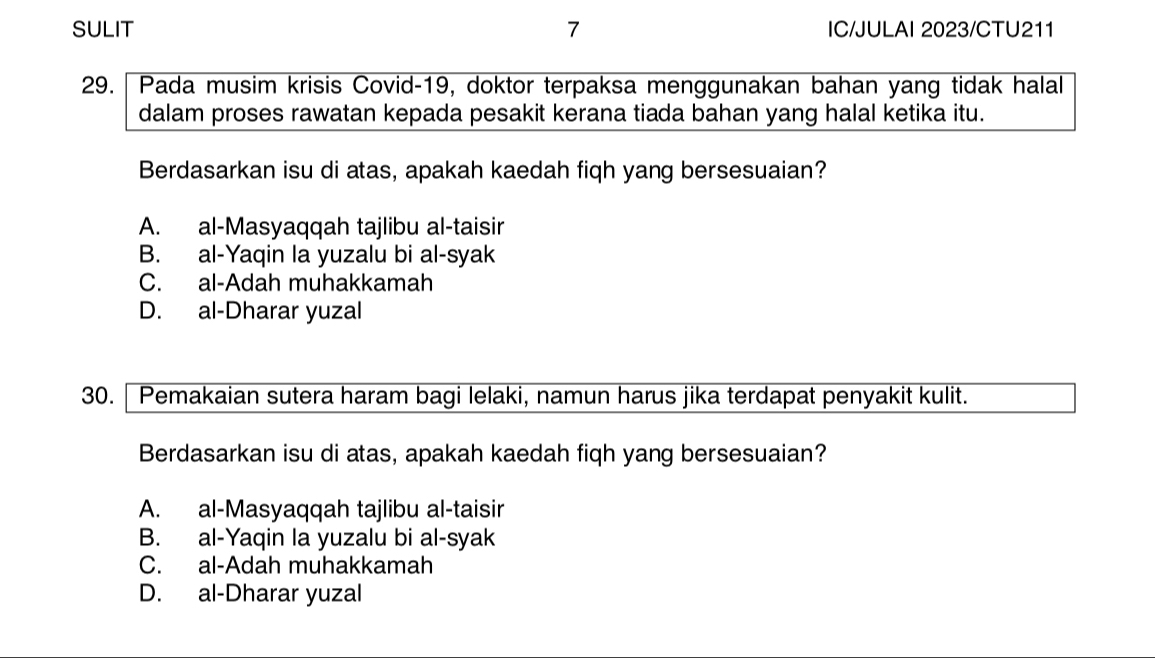 SULIT 7 IC/JULAI 2023/CTU211
29. Pada musim krisis Covid-19, doktor terpaksa menggunakan bahan yang tidak halal
dalam proses rawatan kepada pesakit kerana tiada bahan yang halal ketika itu.
Berdasarkan isu di atas, apakah kaedah fiqh yang bersesuaian?
A. al-Masyaqqah tajlibu al-taisir
B. al-Yaqin la yuzalu bi al-syak
C. al-Adah muhakkamah
D. al-Dharar yuzal
30. Pemakaian sutera haram bagi lelaki, namun harus jika terdapat penyakit kulit.
Berdasarkan isu di atas, apakah kaedah fiqh yang bersesuaian?
A. al-Masyaqqah tajlibu al-taisir
B. al-Yaqin la yuzalu bi al-syak
C. al-Adah muhakkamah
D. al-Dharar yuzal