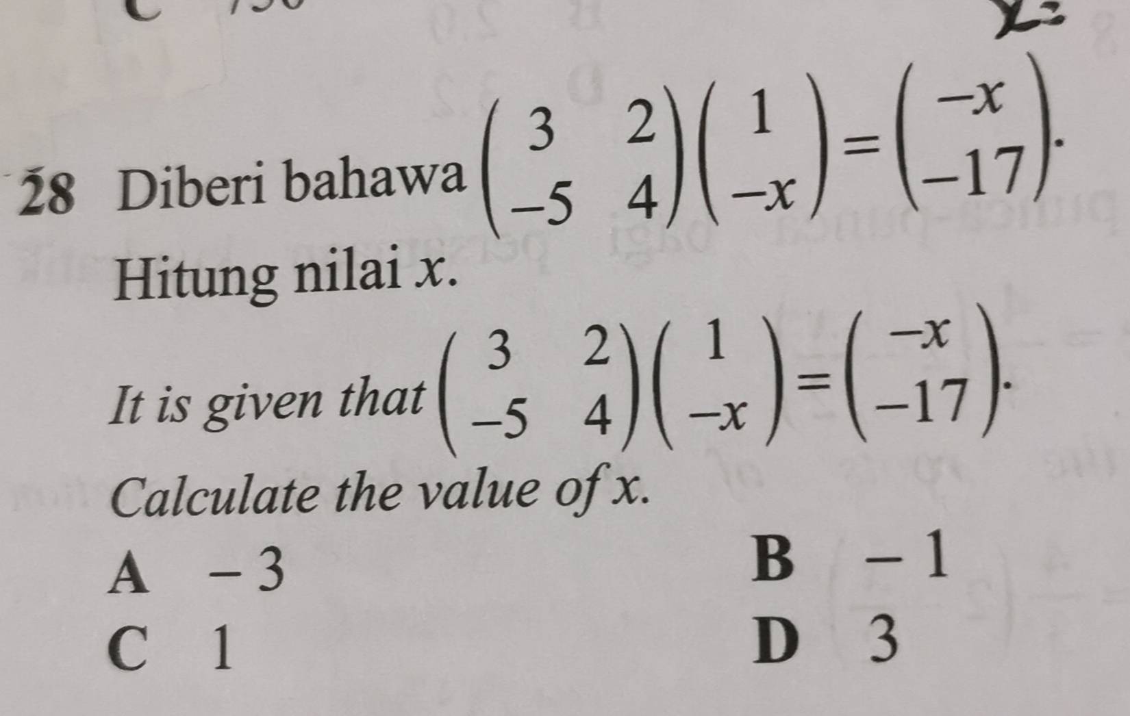 Diberi bahawa beginpmatrix 3&2 -5&4endpmatrix beginpmatrix 1 -xendpmatrix =beginpmatrix -x -17endpmatrix. 
Hitung nilai x.
It is given that beginpmatrix 3&2 -5&4endpmatrix beginpmatrix 1 -xendpmatrix =beginpmatrix -x -17endpmatrix. 
Calculate the value of x.
A - 3
B -1
C 1
D 3