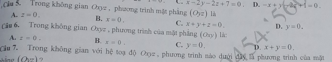 C. x-2y-2z+7=0. D. -x+y-2z+1=0. 
Câu 5. Trong không gian Oxyz , phương trình mặt phẳng (Oyz) là
A. z=0.
B. x=0.
C. x+y+z=0.
D. y=0. 
Câu 6. Trong không gian Oxyz , phương trình của mặt phẳng (Oxy) là:
A. z=0. B. x=0. C. y=0.
D. x+y=0. 
Câu 7. Trong không gian với hệ toạ độ Oxyz , phương trình nào dưới đây là phương trình của mặt
hắng (Ovz) ?