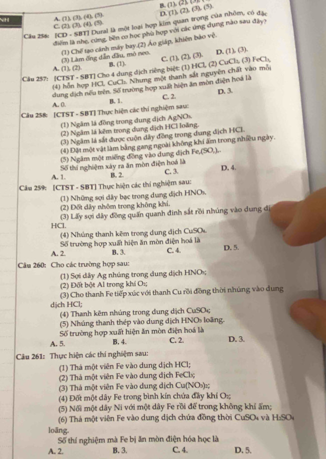 B. (1),(2),(3)
NH A. (1),(3),(4),(5).
D.
làl là một loại hợp kim quan trọng của nhôm, có đặc (1),(2),(3),(5).
C. (2),(3),(4),(5),
điểm là nhẹ, cứng, bền cơ học phù hợp với các ứng dụng nào sau đây?
Câu 256: [C
(1) Chế tạo cánh máy bay.(2) Áo giáp, khiên bảo vệ.
(3) Làm ống dẫn đầu, mỏ neo. 1),(2),(3 ). D. (1),(3)
C.
A. (1), (2). B. (1).
Câu 257: [CTST - SBT] Cho 4 dung dịch riêng biệt: (1) HCl, (2) CuCl_2, (3) FeCl_3,
(4) hỗn hợp HCl, CuCl₂. Nhưng một thanh sắt nguyên chất vào mỗi
dung dịch nếu trên. Số trường hợp xuất hiện ăn mòn điện hoá là
A. 0. B. 1. C. 2. D. 3.
Câu 258: [CTST - SBT] Thực hiện các thỉ nghiệm sau:
(1) Ngâm lá đồng trong dung dịch AgN On
(2) Ngâm lá kêm trong dung dịch HCl loãng.
(3) Ngâm lá sắt được cuộn dây đồng trong dung dịch HCI.
(4) Đặt một vật làm bằng gang ngoài không khí ẩm trong nhiều ngày.
(5) Ngâm một miếng đồng vào dung dịch Fe,(SO,).
Số thí nghiệm xảy ra ăn mòn điện hoá là
A. 1. B. 2. C. 3. D. 4.
Câu 259: [CTST - SBT] Thực hiện các thí nghiệm sau:
(1) Những sợi dây bạc trong dung dịch HNO.
(2) Đốt dây nhôm trong không khí.
(3) Lấy sợi dây đồng quấn quanh đinh sắt rồi nhúng vào dung di
HCl.
(4) Nhúng thanh kẽm trong dung dịch CuSO₄.
Số trường hợp xuất hiện ăn mòn điện hoá là
A. 2. B. 3. C. 4. D. 5.
Câu 260: Cho các trường hợp sau:
(1) Sợi dây Ag nhúng trong dung dịch HNO;
(2) Đốt bột Al trong khí O₂;
(3) Cho thanh Fe tiếp xúc với thanh Cu rồi đồng thời nhúng vào dung
djch HCl;
(4) Thanh kẽm nhúng trong dung dịch CuSO₄;
(5) Nhúng thanh thép vào dung dịch HNO₃ loãng.
Số trường hợp xuất hiện ăn mòn điện hoá là
A. 5. B. 4. C. 2. D. 3.
Câu 261: Thực hiện các thí nghiệm sau:
(1) Thả một viên Fe vào dung dịch HCl;
(2) Thả một viên Fe vào dung dịch FeCl₃;
(3) Thá một viên Fe vào dung dịch Cu(NO₃)₂;
(4) Đốt một dây Fe trong bình kín chứa đầy khí O₂;
(5) Nối một dây Ni với một dây Fe rồi để trong không khí ẩm;
(6) Thả một viên Fe vào dung dịch chứa đồng thời CuSO₄ và H_2SO_4
loãng.
Số thí nghiệm mà Fe bị ăn mòn điện hóa học là
A. 2. B. 3. C. 4. D. 5.