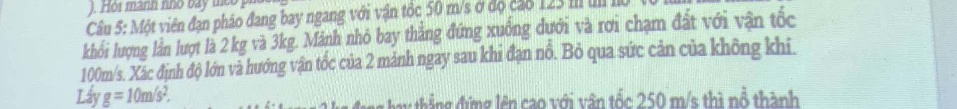 ). Hoi mành nhỏ bày teo 
Câu 5: Một viên đạn pháo đang bay ngang với vận tốc 50 m/s ở độ cáo 123 III II 
khổi lượng lần lượt là 2 kg và 3kg. Mảnh nhỏ bay thẳng đứng xuồng dưới và rơi chạm đất với vận tốc
100m/s. Xác định độ lớn và hướng vận tốc của 2 mảnh ngay sau khi đạn nổ. Bỏ qua sức cản của không khi. 
Lấy g=10m/s^2. 
h g ng lên cao với vận tốc 250 m/s thì nổ thành