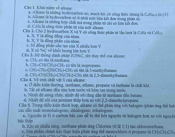 Khái niệm về alkane:
a. Alkane là những hydrocarbon no, mạch hở, có công thức chung là C_nH_2n+2(n≥ 1)
b. Alkane là hydrocarbon có ít nhất một liên kết đơn trong phân tử.
c. Alkane là những hợp chất mà trong phân tử chỉ có liên kết đơn.
d. C_3H_8 là công thức phân tử của một alkane.
Câu 2. Cho 2 hydrocarbon X và Y có công thức phân tử lần lượt là C_3H_8 và C_5H_12.
a. X, Y là đồng đẳng của nhau.
b. X, Y là đồng phân của nhau.
c. Số đồng phân cầu tạo của X nhiều hơn Y.
d. X có %C về khổi lượng lớn hơn Y.
Câu 3. Hệ thống danh pháp IUPAC, tên thay thế của alkane:
a. CH_4 có tên là methane.
b. CH_3-CH(CH_3)-CH_3 có tên là isopropane.
c. CH_3-CH_2-CH(CH_3)-CH_3 có tên là 3-methylbutane.
d. CH_3-CH(CH_3)-CH(CH_3)-CH_3 tên là 2,3-dimethylbutane.
Câu 4. Về tính chất vật lí của alkane:
a. Ở điều kiện thường, methane, ethane, propane và buthane là chất khí.
b. Tất cả alkane đều nhẹ hơn nước và kém tan trong nước.
c. Nhiệt độ nóng chảy, nhiệt độ sôi tăng dần từ methane đến butane.
d. Nhiệt độ sôi của pentane thấp hơn so với 2,2-dimethylpropane.
Câu 5. Trong điều kiện thích hợp, alkane có thể phản ứng với halogen (phản ứng thể hal
các dẫn xuất monohalogeno, dihalogeno, trihalogeno.
a. Nguyên tử H ở carbon bậc cao dễ bị thế bởi nguyên tử halogen hơn so với nguyên
bậc thấp.
b. Khi có chiều sáng, methane phản ứng Chlorine (tỉ lệ 1:1) tạo chloromethane.
c. Sản phẩm chính khi thực hiện phản ứng thể monochloro ở propane là CH_3CH_2CH_2
Trana chết (CUI ) CDa zrần t 28t