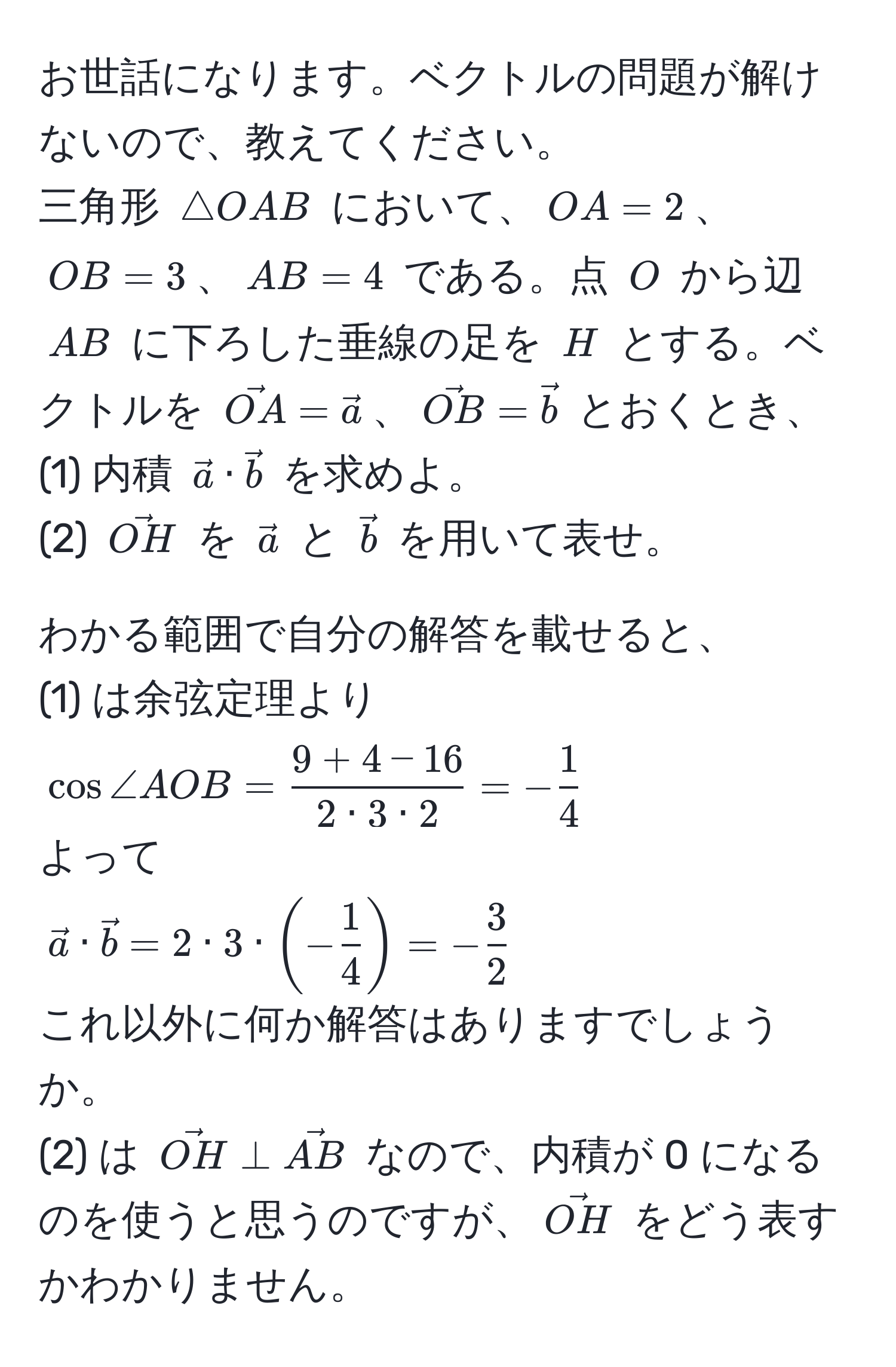 お世話になります。ベクトルの問題が解けないので、教えてください。  
三角形 ( △ OAB ) において、( OA = 2 )、( OB = 3 )、( AB = 4 ) である。点 ( O ) から辺 ( AB ) に下ろした垂線の足を ( H ) とする。ベクトルを ( vecOA = veca )、( vecOB = vecb ) とおくとき、  
(1) 内積 ( veca · vecb ) を求めよ。  
(2) ( vecOH ) を ( veca ) と ( vecb ) を用いて表せ。  

わかる範囲で自分の解答を載せると、  
(1) は余弦定理より  
(cos ∠ AOB =  (9 + 4 - 16)/2 · 3 · 2  = - 1/4 )  
よって  
(veca · vecb = 2 · 3 · (- 1/4 ) = - 3/2 )  
これ以外に何か解答はありますでしょうか。  
(2) は ( vecOH perp vecAB ) なので、内積が 0 になるのを使うと思うのですが、( vecOH ) をどう表すかわかりません。