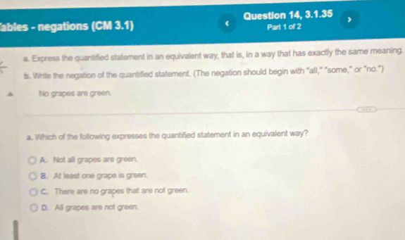 ables - negations (CM 3.1) Question 14, 3.1.35 Part 1 of 2 
a. Express the quantified statement in an equivalent way, that is, in a way that has exactly the same meaning.
b. Write the negation of the quantified statement. (The negation should begin with "all," "some," or “no.")
No grapes are green.
a. Which of the following expresses the quantified statement in an equivalent way?
A. Not all grapes are green.
B. At least one grape is green.
C. There are no grapes that are not green.
D. All grapes are not green.