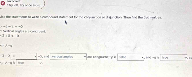 Incorrect 
1 try left. Try once more 
Use the statements to write a compound statement for the conjunction or disjunction. Then find the truth values. 
D -3-2=-5
: Vertical angles are congruent. 
7 2+8>10
-pwedge -q
-3-2 a -5, and vertical angles are congruent; -p is false , and ~q is true 50 
D wedge -q is true