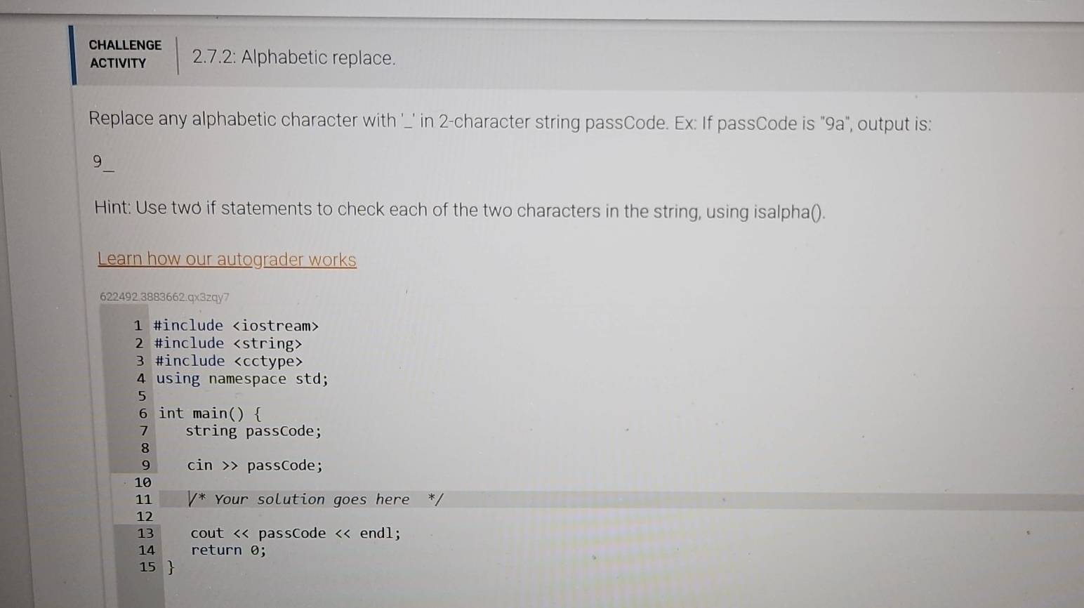 CHALLENGE
ACTIVITY 2.7.2: Alphabetic replace.
Replace any alphabetic character with '_' in 2 -character string passCode. Ex: If passCode is "9a", output is:
9_
Hint: Use two if statements to check each of the two characters in the string, using isalpha().
Learn how our autograder works
622492.3883662.qx3zqy7
1 #include
2 #include
3 #include
4 using namespace std;
5
6 int main() 
1 string passCode;
8
9 cin >> passCode;
10
11 /* Your solution goes here */
12
13 cout << passCode << endl;
14 return 0;
 15