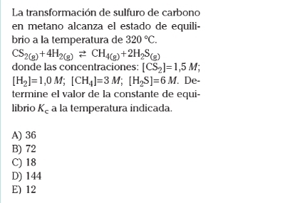 La transformación de sulfuro de carbono
en metano alcanza el estado de equili-
brio a la temperatura de 320°C.
CS_2(g)+4H_2(g)leftharpoons CH_4(g)+2H_2S_(g)
donde las concentraciones: [CS_2]=1,5M;
[H_2]=1,0M; [CH_4]=3M; [H_2S]=6M. De-
termine el valor de la constante de equi-
librio K_c a la temperatura indicada.
A) 36
B) 72
C) 18
D) 144
E) 12