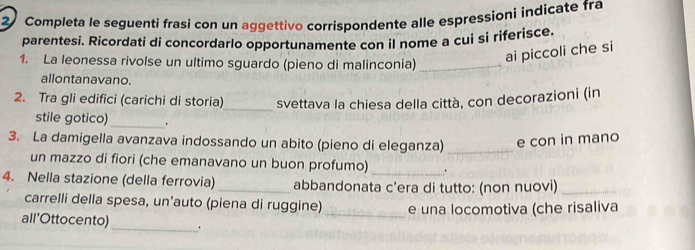 Completa le seguenti frasi con un aggettivo corrispondente alle espressioni indicate fra 
parentesi. Ricordati di concordarlo opportunamente con il nome a cui si riferisce 
1. La leonessa rivolse un ultimo sguardo (pieno di malinconia)_ 
ai piccoli che si 
allontanavano. 
2. Tra gli edifici (carichi di storia)_ svettava la chiesa della città, con decorazioni (in 
stile gotico)_ . 
3. La damigella avanzava indossando un abito (pieno di eleganza) _e con in mano 
un mazzo di fiori (che emanavano un buon profumo)_ . 
4. Nella stazione (della ferrovia)_ abbandonata c'era di tutto: (non nuovi)_ 
carrelli della spesa, un’auto (piena di ruggine) _e una locomotiva (che risaliva 
all’Ottocento) _.