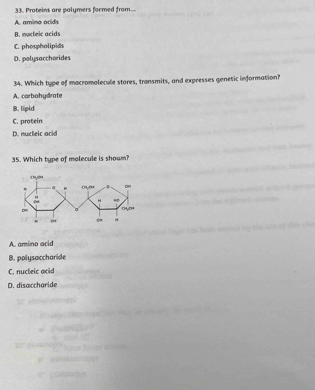 Proteins are polymers formed from...
A. amino acids
B. nucleic acids
C. phospholipids
D. polysaccharides
34. Which type of macromolecule stores, transmits, and expresses genetic information?
A. carbohydrate
B. lipid
C. protein
D. nucleic acid
35. Which type of molecule is shown?
A. amino acid
B. polysaccharide
C. nucleic acid
D. disaccharide