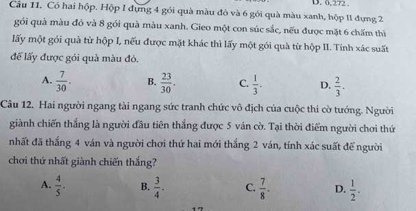 D. 0,272.
Câu 11. Có hai hộp. Hộp I đựng 4 gói quà màu đỏ và 6 gói quà màu xanh, hộp II đựng 2
gói quà màu đỏ và 8 gói quà màu xanh. Gieo một con súc sắc, nếu được mặt 6 chấm thì
lấy một gói quà từ hộp I, nếu được mặt khác thì lấy một gói quà từ hộp II. Tính xác suất
để lấy được gói quà màu đỏ.
A.  7/30 .  23/30 . C.  1/3 . D.  2/3 . 
B.
Câu 12. Hai người ngang tài ngang sức tranh chức vô địch của cuộc thi cờ tướng. Người
giành chiến thắng là người đầu tiên thắng được 5 ván cờ. Tại thời điểm người chơi thứ
nhất đã thắng 4 ván và người chơi thứ hai mới thắng 2 ván, tính xác suất để người
chơi thứ nhất giành chiến thắng?
A.  4/5 .  3/4 .  7/8 . D.  1/2 . 
B.
C.