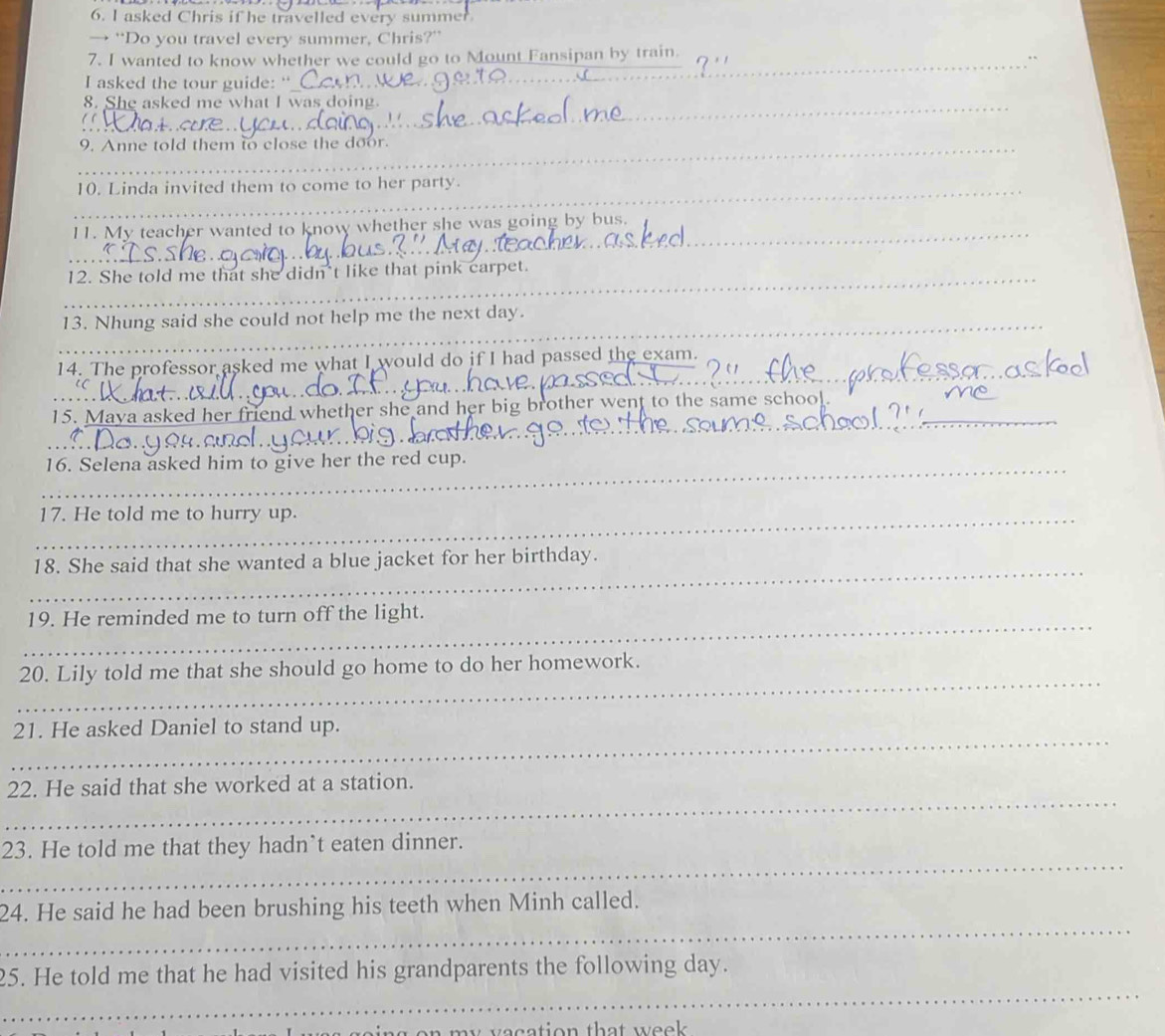 asked Chris if he travelled every summer 
→ “Do you travel every summer, Chris?” 
_ 
7. I wanted to know whether we could go to Mount Fansipan by train. 
I asked the tour guide:“ 
8. She asked me what I was doing. 
_9. Anne told them to close the door. 
_10. Linda invited them to come to her party. 
[1. My teacher wanted to know whether she was going by bus. 
_ 
_ 
_ 
_ 
12. She told me that she didn't like that pink carpet. 
_13. Nhung said she could not help me the next day. 
_ 
_ 
14. The professor asked me what I would do if I had passed the exam. 
15. Maya asked her friend whether she and h g b other went to the same school 
_ 
_ 
_ 
_16. Selena asked him to give her the red cup. 
_17. He told me to hurry up. 
_ 
18. She said that she wanted a blue jacket for her birthday. 
_ 
19. He reminded me to turn off the light. 
_ 
20. Lily told me that she should go home to do her homework. 
_ 
21. He asked Daniel to stand up. 
_ 
22. He said that she worked at a station. 
_ 
23. He told me that they hadn`t eaten dinner. 
_ 
24. He said he had been brushing his teeth when Minh called. 
_ 
25. He told me that he had visited his grandparents the following day.