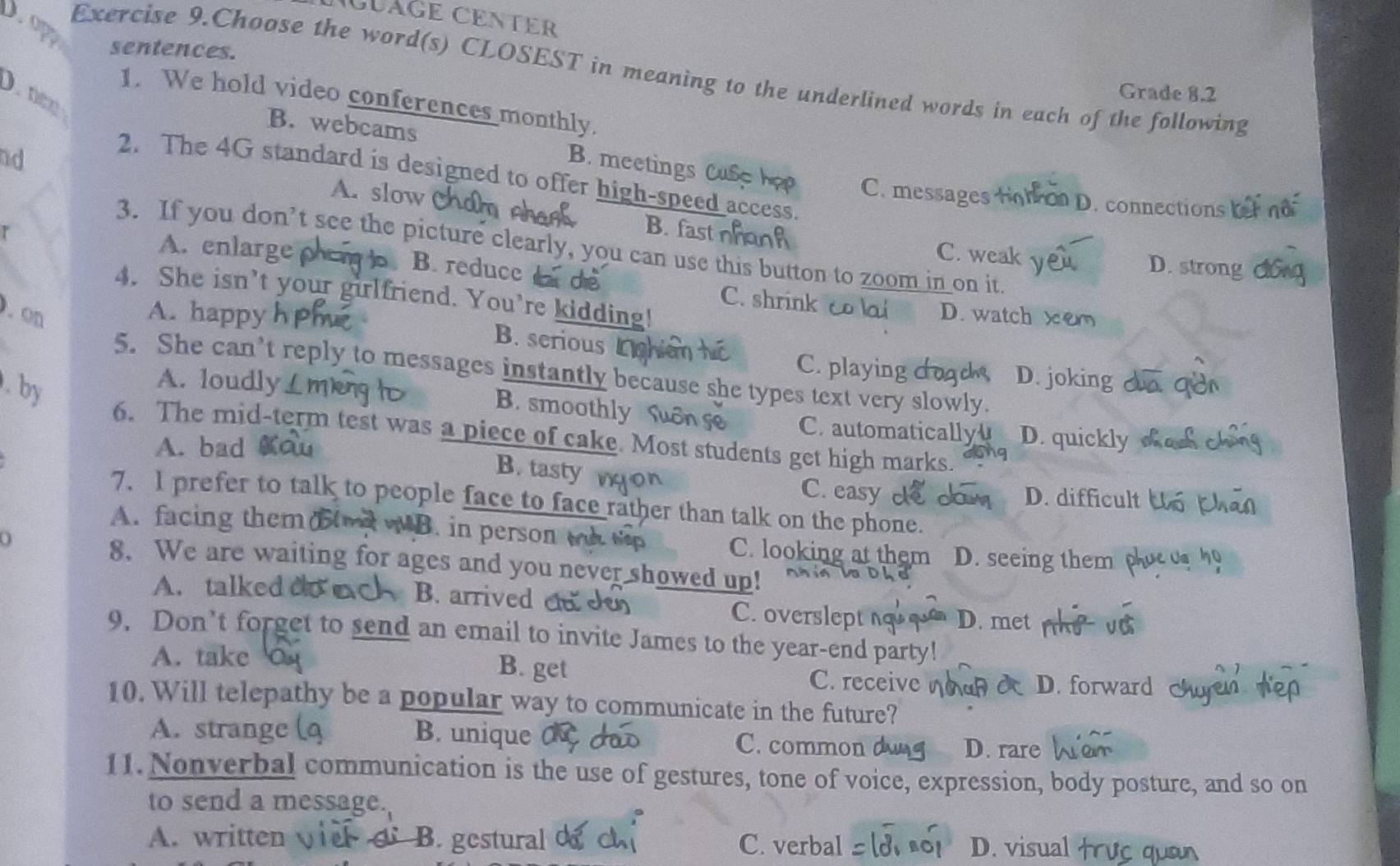 GLAGE CENTER
D op
sentences. Grade 8.2
Exercise 9.Choose the word(s) CLOSEST in meaning to the underlined words in each of the following
1. We hold video conferences monthly.
B. webcams
nd
. B. meetings Cuse hop C. messages tonon D. connections
2. The 4G standard is designed to offer high-speed access.
A. slow Ch B. fast C. weak y
3. If you don’t see the picture clearly, you can use this button to zoom in on it
r D. strong
A. enlarge phem . B. reduce C. shrink co lai
4. She isn’t your girlfriend. You’re kidding! D. watch ×
. on
A. happy
B. serious
C. playing D. joking
5. She can’t reply to messages instantly because she types text very slowly
. by
A. loudly B. smoothly
C automatically D. quickly
6. The mid-term test was a piece of cake. Most students get high marks.
A. bad
B. tasty C. easy D. difficult
7. I prefer to talk to people face to face rather than talk on the phone.
A. facing them wB. in person t C. looking at them D. seeing them
8. We are waiting for ages and you never showed up!
A. talked do B. arrived en de C. overslept n D. met
9. Don’t forget to send an email to invite James to the year-end party!
A. take B. get C. receive D. forward
10. Will telepathy be a popular way to communicate in the future?
A. strange B. unique C. common
D. rare
11. Nonverbal communication is the use of gestures, tone of voice, expression, body posture, and so on
to send a message.
A. written B. gestural C. verbal D. visual