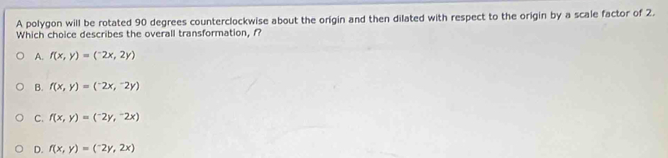 A polygon will be rotated 90 degrees counterclockwise about the origin and then dilated with respect to the origin by a scale factor of 2.
Which choice describes the overall transformation, f?
A. f(x,y)=(-2x,2y)
B. f(x,y)=(^-2x,^-2y)
C. f(x,y)=(-2y,^-2x)
D. f(x,y)=(-2y,2x)