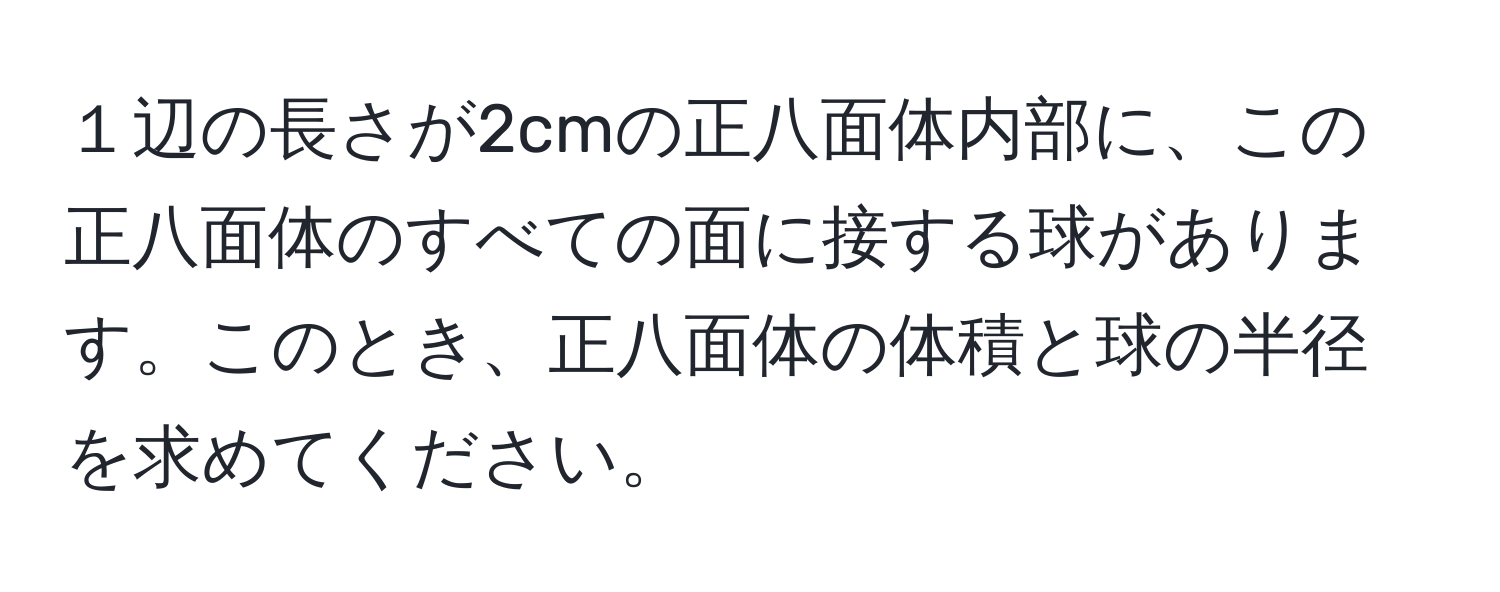 １辺の長さが2cmの正八面体内部に、この正八面体のすべての面に接する球があります。このとき、正八面体の体積と球の半径を求めてください。