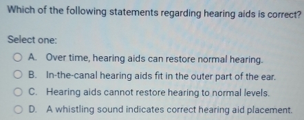 Which of the following statements regarding hearing aids is correct?
Select one:
A. Over time, hearing aids can restore normal hearing.
B. In-the-canal hearing aids fit in the outer part of the ear.
C. Hearing aids cannot restore hearing to normal levels.
D. A whistling sound indicates correct hearing aid placement.