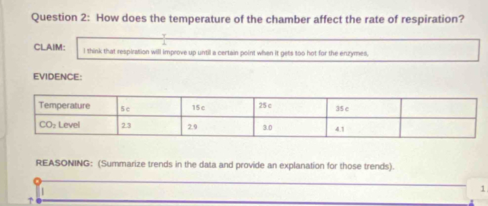 How does the temperature of the chamber affect the rate of respiration?
CLAIM: I think that respiration will improve up until a certain point when it gets too hot for the enzymes,
EVIDENCE:
REASONING: (Summarize trends in the data and provide an explanation for those trends).
1
↑