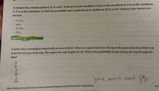 A number line contains points Q, R, S, and T. Point Q is on the coordinate 4, R is on the coordinate 8, S is on the coordinate
9, T is on the coordinate 12. Find the probability that a point chosen at random on QT is on ST. Express your answer as a
percent.
37.5%
44%
51.5%
25%
Question #6 MultipleChoice
A game has a rectangular board with an area of 44in^2 , There is a square hole near the top of the game board in which you
must not toss in a bean bag. The square has side lengths of 3 in. What is the probability of not tossing the bag through the
hole?
 3/9 
 9/44 
 3/44 
https://bellcounty.owschools.com/owsoo/teacherAssignment/printPreview?eh=1000638148
8/1
