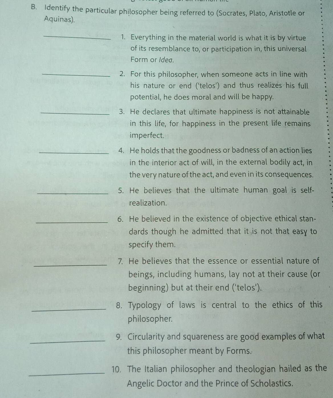 Identify the particular philosopher being referred to (Socrates, Plato, Aristotle or 
Aquinas). 
_ 
1. Everything in the material world is what it is by virtue 
of its resemblance to, or participation in, this universal 
Form or Idea. 
_ 
2. For this philosopher, when someone acts in line with 
his nature or end (‘telos’) and thus realizes his full 
potential, he does moral and will be happy. 
_3. He declares that ultimate happiness is not attainable 
in this life, for happiness in the present life remains 
imperfect. 
_4. He holds that the goodness or badness of an action lies 
in the interior act of will, in the external bodily act, in 
the very nature of the act, and even in its consequences. 
_5. He believes that the ultimate human goal is self- 
realization. 
_6. He believed in the existence of objective ethical stan- 
dards though he admitted that it is not that easy to 
specify them. 
_7. He believes that the essence or essential nature of 
beings, including humans, lay not at their cause (or 
beginning) but at their end (‘telos’). 
_8. Typology of laws is central to the ethics of this 
philosopher. 
_9. Circularity and squareness are good examples of what 
this philosopher meant by Forms. 
_10. The Italian philosopher and theologian hailed as the 
Angelic Doctor and the Prince of Scholastics.