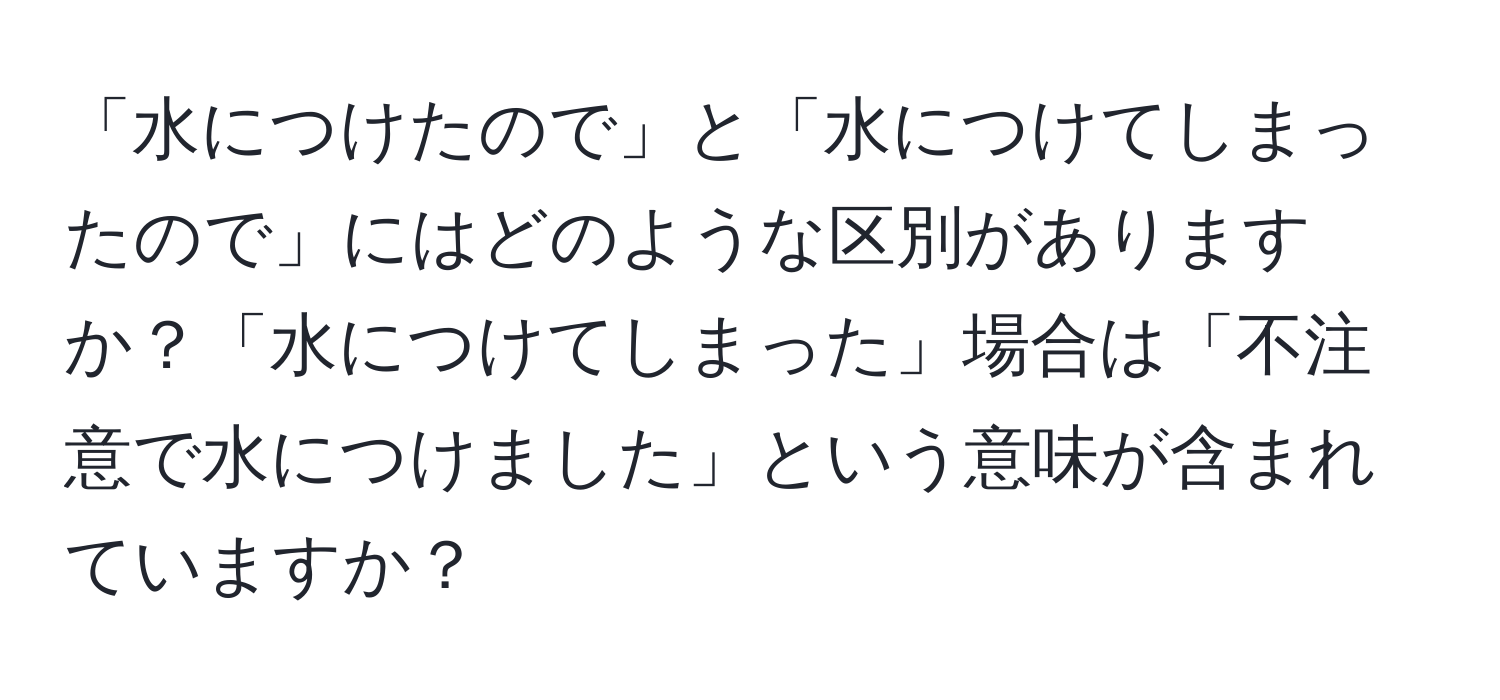 「水につけたので」と「水につけてしまったので」にはどのような区別がありますか？「水につけてしまった」場合は「不注意で水につけました」という意味が含まれていますか？